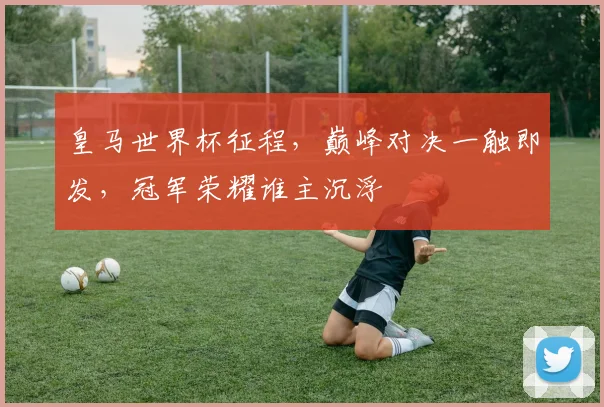 皇马世界杯征程，巅峰对决一触即发，冠军荣耀谁主沉浮