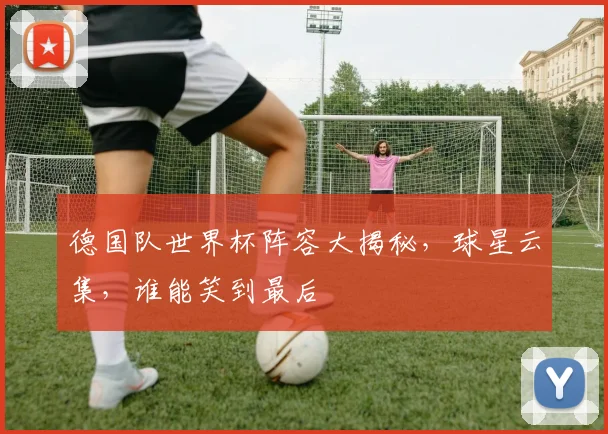 德国队世界杯阵容大揭秘，球星云集，谁能笑到最后