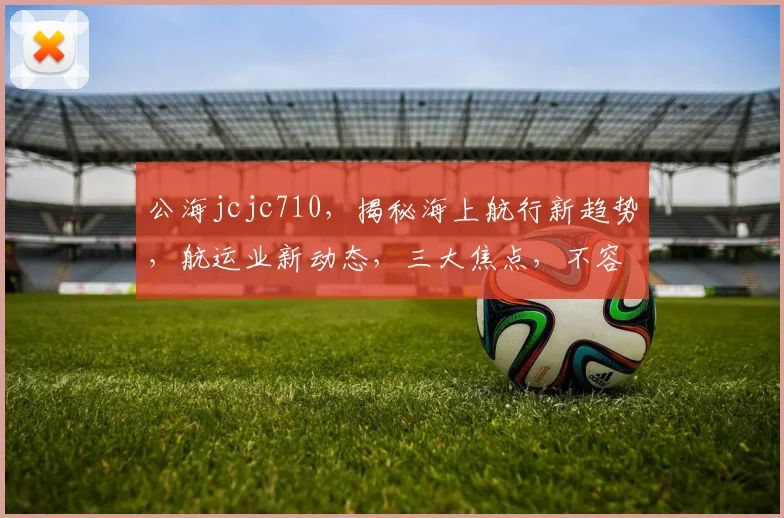 公海jcjc710，揭秘海上航行新趋势，航运业新动态，三大焦点，不容错过