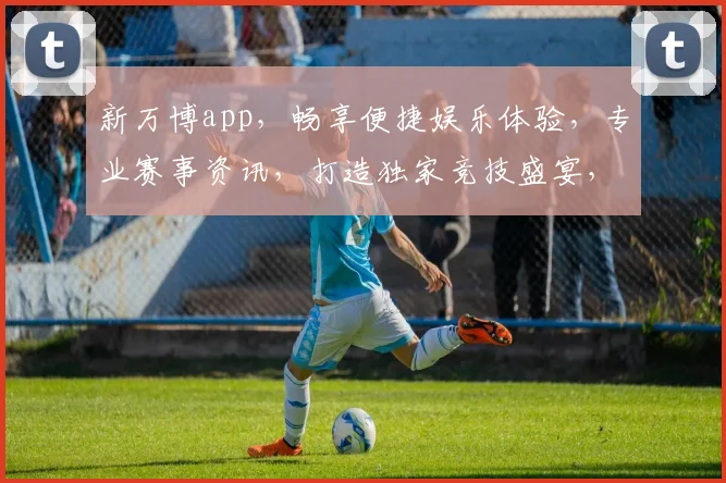新万博app，畅享便捷娱乐体验，专业赛事资讯，打造独家竞技盛宴，不容错过