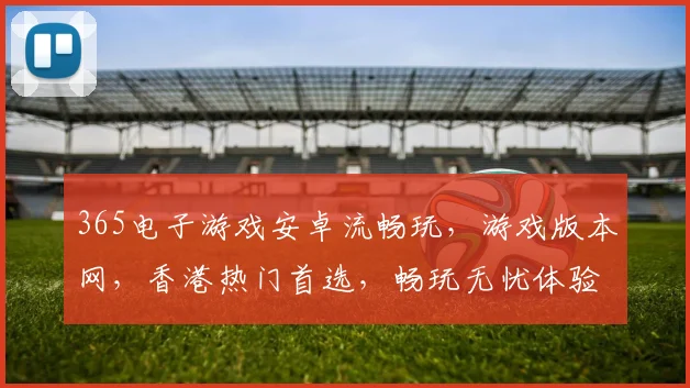 365电子游戏安卓流畅玩，游戏版本网，香港热门首选，畅玩无忧体验三重保障