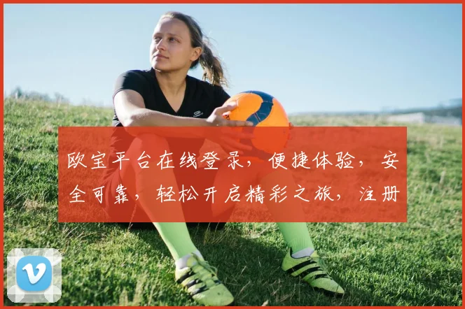 欧宝平台在线登录，便捷体验，安全可靠，轻松开启精彩之旅，注册即享优惠